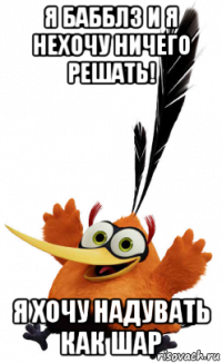 я бабблз и я нехочу ничего решать! я хочу надувать как шар
