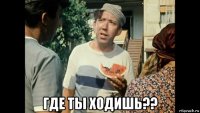  где ты ходишь??