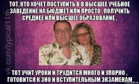 тот, кто хочет поступить в в высшее учебное заведение на бюджет или просто , получить среднее или высшее образование , тот учит уроки и трудится много и упорно , готовится к зно и вступительным экзаменам