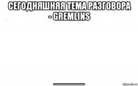 сегодняшняя тема разговора - gremlins _____