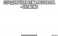 сегодняшняя тема разговора - gremlins ______