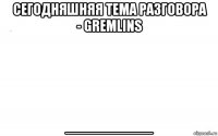 сегодняшняя тема разговора - gremlins _________