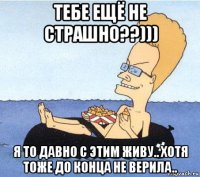 тебе ещё не страшно??))) я то давно с этим живу.. хотя тоже до конца не верила..
