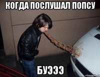 когда послушал попсу буэээ