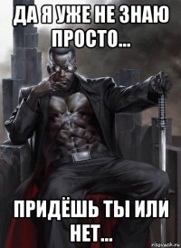 да я уже не знаю просто... придёшь ты или нет...