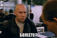  болеете ?