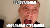 колосальные моральные страдания