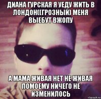 диана гурская я уеду жить в лондон((грозный) меня выебут вжопу а мама живая нет не живая помоему ничего не изменилось