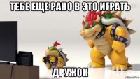 тебе еще рано в это играть дружок