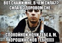 вот скажи мне, в чем сила?? сила в здоровом сне... спокойной ночи тебе а. м. хороших снов тебе.)))))