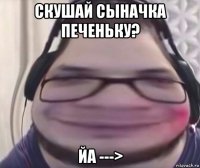 скушай сыначка печеньку? йа --->