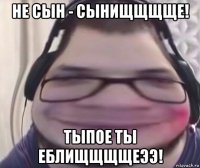 не сын - сынищщщще! тыпое ты еблищщщщеээ!