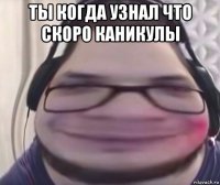 ты когда узнал что скоро каникулы 