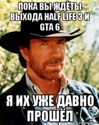 пока вы ждёты выхода half life 3 и gta 6 я их уже давно прошёл