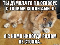 ты думал,что я в сговоре с твоими коллегами..)) я с ними никогда рядом не стояла..