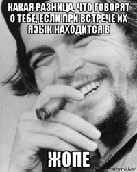 какая разница, что говорят о тебе, если при встрече их язык находится в жопе
