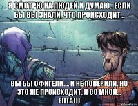 я смотрю на людей и думаю.. если бы вы знали, что происходит... вы бы офигели.... и не поверили. но это же происходит. и со мной... епта)))