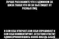 лучше расскажите,что с админом за шиза такая,что он за 5ых пишет от разных лиц и сам себе отвечает,сам себя спрашивает и сам себя комментируют. естествнн ответит админ,прикинувшись какой-нибудь бабой