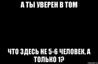 а ты уверен в том что здесь не 5-6 человек, а только 1?
