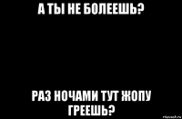 а ты не болеешь? раз ночами тут жопу греешь?