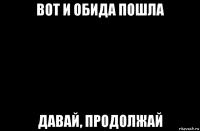 вот и обида пошла давай, продолжай