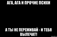 ага, ага и прочие психи а ты не переживай - и тебя вылечат!