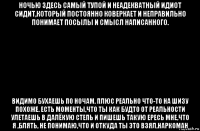 ночью здесь самый тупой и неадекватный идиот сидит,который постоянно коверкает и неправильно понимает посылы и смысл написанного. видимо бухаешь по ночам. плюс реально что-то на шизу похоже. есть моменты,что ты как будто от реальности улетаешь в далёкую степь и пишешь такую ересь мне,что я ,блять, не понимаю,что и откуда ты это взял,наркоман