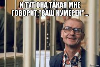 и тут она такая мне говорит,"ваш нумерек"... 