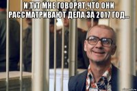 и тут мне говорят,что они рассматривают дела за 2017 год... 