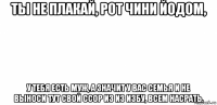 ты не плакай, рот чини йодом, у тебя есть муж, а значит у вас семья и не выноси тут свой ссор из из избу, всем насрать.