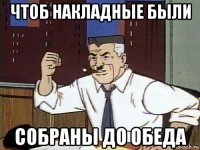 чтоб накладные были собраны до обеда