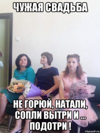 чужая свадьба не горюй, натали, сопли вытри и ... подотри !