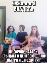 чужа-а-а-я свадьба не горюй, натали, (рыдает в центре ), сопли вытри и ... подотри !