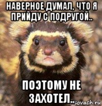 наверное думал, что я прийду с подругой.. поэтому не захотел..