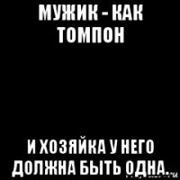 мужик - как томпон и хозяйка у него должна быть одна.
