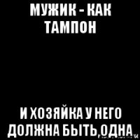 мужик - как тампон и хозяйка у него должна быть одна