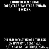те. кому нечем больше гордиться/заняться/думать в жизни, очень много думают о том,как бы нарожать побольше детей,как бы расплодиться