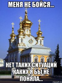 меня не бойся... нет таких ситуаций каких я бы не поняла...