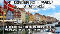 северный поток продали, а гринландию - нет кто же вас знает, что вы продаете, а что - нет. гринландию продаёте? нет! пописаете мне в рот? да!