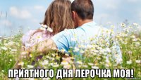  приятного дня лерочка моя!