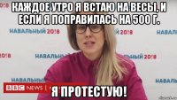 каждое утро я встаю на весы, и если я поправилась на 500 г. я протестую!