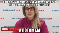 потом я ставлю миску с овсянкой и кефиром перед собой и кричу: "я протестую!" а потом ем