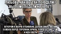 любовь, как вы так похудели? вы помолодели на 10 лет! вечером я жарю отбивную, делаю пюре. потом сажусь перед тарелкой, кричу "я протестую!", ем, и иду спать