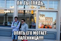 ля, ты глядь. опять его мотает. паленница!!!!