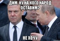 дим, ну на кого народ оставим? не хочу