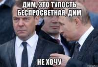 дим, это тупость беспросветная, дим не хочу