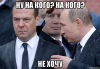 ну на кого? на кого? не хочу