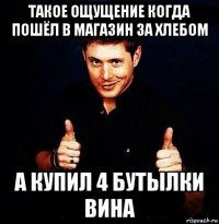 такое ощущение когда пошёл в магазин за хлебом а купил 4 бутылки вина