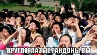  круглоглазые гандоны вы