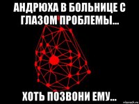 андрюха в больнице с глазом проблемы... хоть позвони ему...